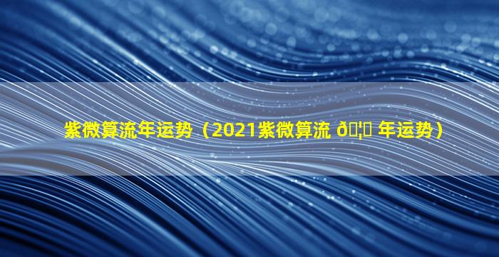 紫微算流年运势（2021紫微算流 🦊 年运势）